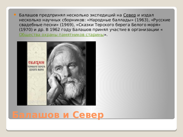 Балашов предпринял несколько экспедиций на  Север  и издал несколько научных сборников: «Народные баллады» (1963), «Русские свадебные песни» (1969), «Сказки Терского берега Белого моря» (1970) и др. В 1962 году Балашов принял участие в организации « Общества охраны памятников старины ». Балашов и Север 