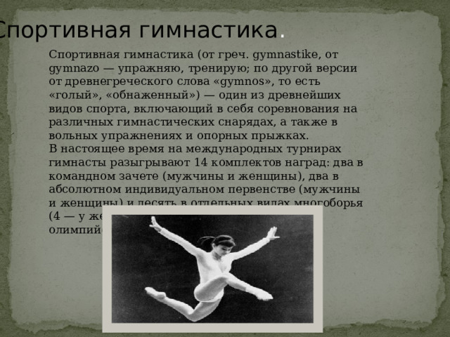 Спортивная  гимнастика . Спортивная гимнастика (от греч. gymnastike, от gymnazo — упражняю, тренирую; по другой версии от древнегреческого слова «gymnos», то есть «голый», «обнаженный») — один из древнейших видов спорта, включающий в себя соревнования на различных гимнастических снарядах, а также в вольных упражнениях и опорных прыжках. В настоящее время на международных турнирах гимнасты разыгрывают 14 комплектов наград: два в командном зачете (мужчины и женщины), два в абсолютном индивидуальном первенстве (мужчины и женщины) и десять в отдельных видах многоборья (4 — у женщин, 6 — у мужчин). В программе олимпийских игр с 1896 года. 