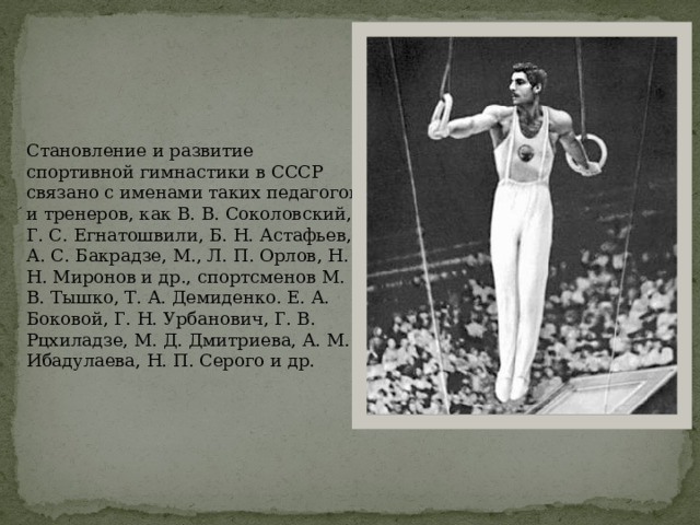Становление и развитие спортивной гимнастики в СССР связано с именами таких педагогов и тренеров, как В. В. Соколовский, Г. С. Егнатошвили, Б. Н. Астафьев, А. С. Бакрадзе, М., Л. П. Орлов, Н. Н. Миронов и др., спортсменов М. В. Тышко, Т. А. Демиденко. Е. А. Боковой, Г. Н. Урбанович, Г. В. Рцхиладзе, М. Д. Дмитриева, А. М. Ибадулаева, Н. П. Серого и др. 