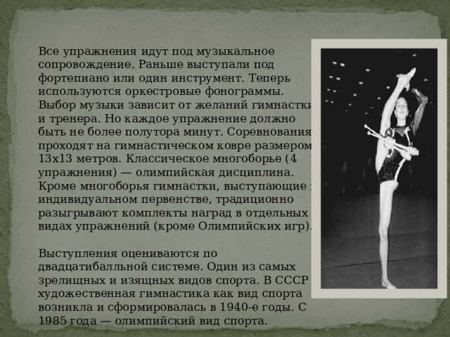 Все упражнения идут под музыкальное сопровождение. Раньше выступали под фортепиано или один инструмент. Теперь используются оркестровые фонограммы. Выбор музыки зависит от желаний гимнастки и тренера. Но каждое упражнение должно быть не более полутора минут. Соревнования проходят на гимнастическом ковре размером 13х13 метров. Классическое многоборье (4 упражнения) — олимпийская дисциплина. Кроме многоборья гимнастки, выступающие в индивидуальном первенстве, традиционно разыгрывают комплекты наград в отдельных видах упражнений (кроме Олимпийских игр). Выступления оцениваются по двадцатибалльной системе. Один из самых зрелищных и изящных видов спорта. В СССР художественная гимнастика как вид спорта возникла и сформировалась в 1940-е годы. С 1985 года — олимпийский вид спорта. 