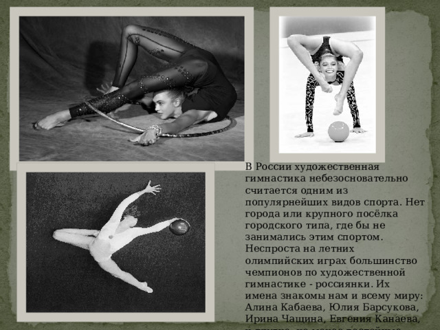 В России художественная гимнастика небезосновательно считается одним из популярнейших видов спорта. Нет города или крупного посёлка городского типа, где бы не занимались этим спортом. Неспроста на летних олимпийских играх большинство чемпионов по художественной гимнастике - россиянки. Их имена знакомы нам и всему миру: Алина Кабаева, Юлия Барсукова, Ирина Чащина, Евгения Канаева, и другие, не менее достойные спортсменки. 