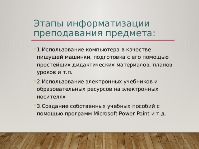 Этапы информатизации преподавания предмета: 1.Использование компьютера в качестве пишущей машинки, подготовка с его помощью простейших дидактических материалов, планов уроков и т.п. 2.Использование электронных учебников и образовательных ресурсов на электронных носителях 3.Создание собственных учебных пособий с помощью программ Microsoft Power Point и т.д. 