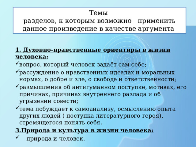 Темы разделов, к которым возможно применить данное произведение в качестве аргумента 1. Духовно-нравственные ориентиры в жизни человека: вопрос, который человек задаёт сам себе; рассуждение о нравственных идеалах и моральных нормах, о добре и зле, о свободе и ответственности; размышления об антигуманном поступке, мотивах, его причинах, причинах внутреннего разлада и об угрызении совести; тема побуждает к самоанализу, осмыслению опыта других людей ( поступка литературного героя), стремящегося понять себя. 3.Природа и культура в жизни человека:  природа и человек.  