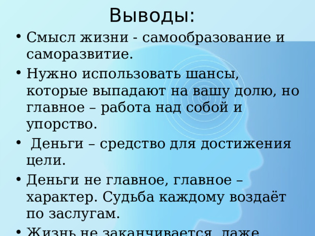 Выводы: Смысл жизни - самообразование и саморазвитие. Нужно использовать шансы, которые выпадают на вашу долю, но главное – работа над собой и упорство.  Деньги – средство для достижения цели. Деньги не главное, главное – характер. Судьба каждому воздаёт по заслугам. Жизнь не заканчивается даже после самой страшной трагедии. 