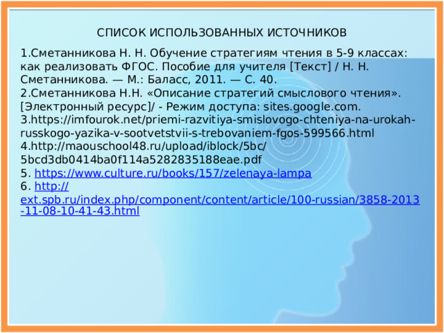   СПИСОК ИСПОЛЬЗОВАННЫХ ИСТОЧНИКОВ 1.Сметанникова Н. Н. Обучение стратегиям чтения в 5-9 классах: как реализовать ФГОС. Пособие для учителя [Текст] / Н. Н. Сметанникова. — М.: Баласс, 2011. — С. 40. 2.Сметанникова Н.Н. «Описание стратегий смыслового чтения». [Электронный ресурс]/ - Режим доступа: sites.google.com. 3.https://imfourok.net/priemi-razvitiya-smislovogo-chteniya-na-urokah-russkogo-yazika-v-sootvetstvii-s-trebovaniem-fgos-599566.html 4.http://maouschool48.ru/upload/iblock/5bc/5bcd3db0414ba0f114a5282835188eae.pdf 5. https:// www.culture.ru/books/157/zelenaya-lampa 6. http:// ext.spb.ru/index.php/component/content/article/100-russian/3858-2013-11-08-10-41-43.html 