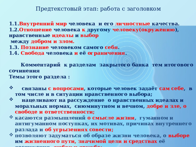  Предтекстовый этап: работа с заголовком   1.1. Внутренний мир человека и его личностные качества. 1.2. Отношение человека к другому человеку(окружению ), нравственные идеалы и выбор  между добром и злом. 1.3. Познание человеком самого себя . 1.4. Свобода человека и её ограничения .   Комментарий к разделам закрытого банка тем итогового сочинения Темы этого раздела :   связаны с вопросами , которые человек задаёт сам себе , в том числе и в ситуации нравственного выбора;  нацеливают на рассуждение о нравственных идеалах и моральных нормах, сиюминутном и вечном, добре и зле, о свободе и ответственности; касаются размышлений о смысле жизни , гуманном и антигуманном поступках, их мотивах, причинах внутреннего разлада и об угрызениях совести; позволяют задуматься об образе жизни человека, о выборе им жизненного пути, значимой цели и средствах её достижения , любви и дружбе; побуждают к самоанализу, осмыслению опыта других людей или поступков литературных героев; стремящихся понять себя.    