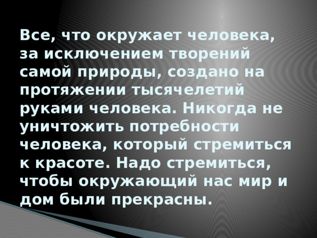 Все, что окружает человека, за исключением творений самой природы, создано на протяжении тысячелетий руками человека. Никогда не уничтожить потребности человека, который стремиться к красоте. Надо стремиться, чтобы окружающий нас мир и дом были прекрасны.   