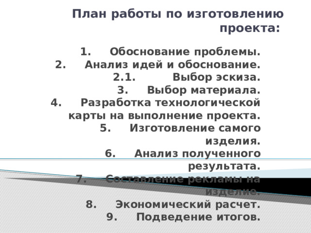 План работы по изготовлению проекта: 1. Обоснование проблемы.  2. Анализ идей и обоснование.  2.1. Выбор эскиза.  3. Выбор материала.  4. Разработка технологической карты на выполнение проекта.  5. Изготовление самого изделия.  6. Анализ полученного результата.  7. Составление рекламы на изделие.  8. Экономический расчет.  9. Подведение итогов. 