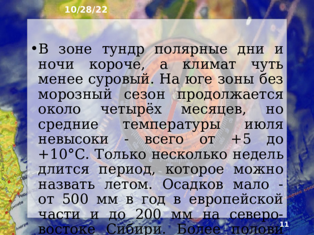 10/28/22 6. Климат Климат в арктических пустынях и тундре очень суровый. В Арктике до 150 су­ток длится полярная ночь и столько же - по­лярный день. Зимней полярной ночью свирепствуют морозы до -35 ... -40°С. Прохождение циклонов вызывает резкие смены погоды и сильные ветры. Безморозный период короток - от нескольких дней до 1,5 месяца. Лето холодное и очень короткое. Средняя температура июля всего около +4°С.  