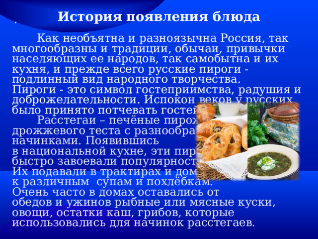 История появления блюда   Как необъятна и разноязычна Россия, так многообразны и традиции, обычаи, привычки населяющих ее народов, так самобытна и их кухня, и прежде всего русские пироги - подлинный вид народного творчества. Пироги - это символ гостеприимства, радушия и доброжелательности. Испокон веков у русских было принято потчевать гостей пирогами.  Расстегаи – печёные пирожки из дрожжевого теста с разнообразными начинками. Появившись в национальной кухне, эти пирожки быстро завоевали популярность. Их подавали в трактирах и домах к различным супам и похлёбкам. Очень часто в домах оставались от обедов и ужинов рыбные или мясные куски, овощи, остатки каш, грибов, которые использовались для начинок расстегаев. . 