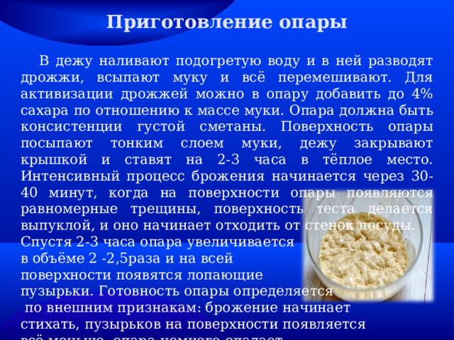 Приготовление опары  В дежу наливают подогретую воду и в ней разводят дрожжи, всыпают муку и всё перемешивают. Для активизации дрожжей можно в опару добавить до 4% сахара по отношению к массе муки. Опара должна быть консистенции густой сметаны. Поверхность опары посыпают тонким слоем муки, дежу закрывают крышкой и ставят на 2-3 часа в тёплое место. Интенсивный процесс брожения начинается через 30-40 минут, когда на поверхности опары появляются равномерные трещины, поверхность теста делается выпуклой, и оно начинает отходить от стенок посуды. Спустя 2-3 часа опара увеличивается в объёме 2 -2,5раза и на всей поверхности появятся лопающие пузырьки. Готовность опары определяется  по внешним признакам: брожение начинает стихать, пузырьков на поверхности появляется всё меньше, опара немного опадает. 