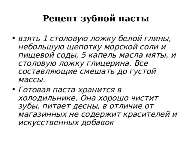 Рецепт зубной пасты взять 1 столовую ложку белой глины, небольшую щепотку морской соли и пищевой соды, 5 капель масла мяты, и столовую ложку глицерина. Все составляющие смешать до густой массы. Готовая паста хранится в холодильнике. Она хорошо чистит зубы, питает десны, в отличие от магазинных не содержит красителей и искусственных добавок  