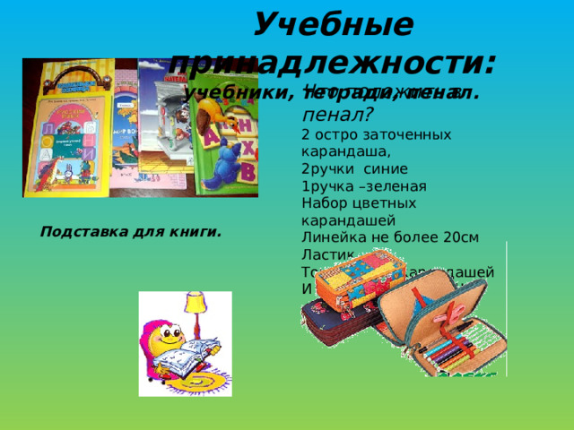 Учебные принадлежности: учебники, тетради, пенал. Что положить в пенал? 2 остро заточенных карандаша, 2ручки синие 1ручка –зеленая Набор цветных карандашей Линейка не более 20см Ластик Точилка для карандашей И БОЛЬШЕ НИЧЕГО!!!! Подставка для книги. 