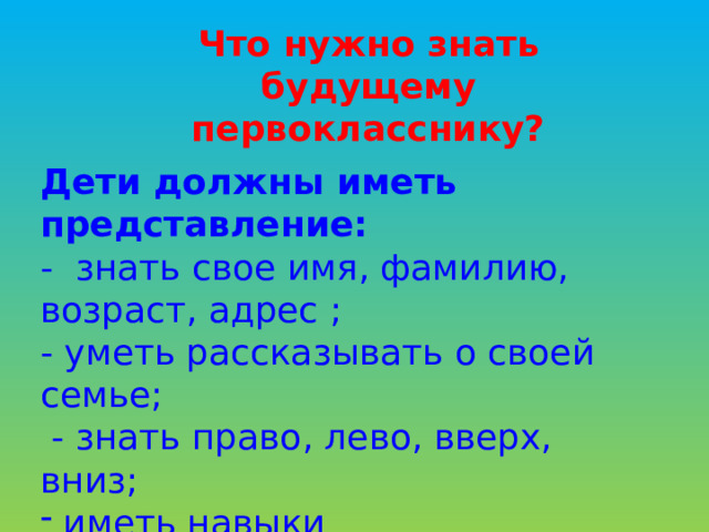 Что нужно знать будущему первокласснику? Дети должны иметь представление: - знать свое имя, фамилию, возраст, адрес ; - уметь рассказывать о своей семье;  - знать право, лево, вверх, вниз;  иметь навыки самообслуживания 