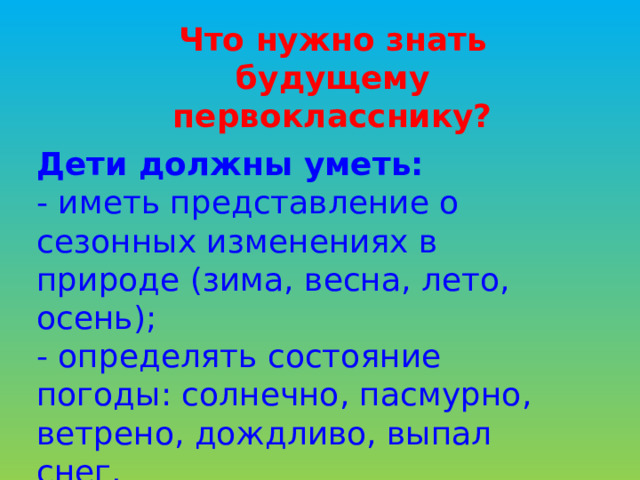 Что нужно знать будущему первокласснику? Дети должны уметь: - иметь представление о сезонных изменениях в природе (зима, весна, лето, осень); - определять состояние погоды: солнечно, пасмурно, ветрено, дождливо, выпал снег.     