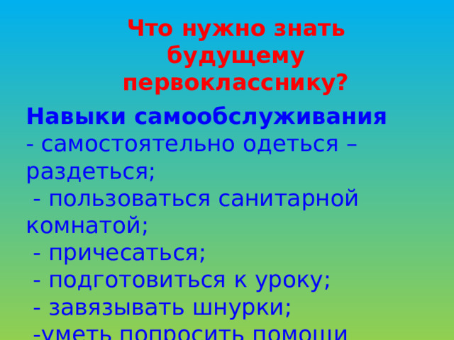Что нужно знать будущему первокласснику? Навыки самообслуживания - самостоятельно одеться – раздеться;  - пользоваться санитарной комнатой;  - причесаться;  - подготовиться к уроку;  - завязывать шнурки;  -уметь попросить помощи взрослого в случае необходимости.  