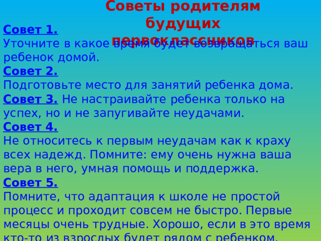 Советы родителям будущих первоклассников Совет 1. Уточните в какое время будет возвращаться ваш ребенок домой. Совет 2. Подготовьте место для занятий ребенка дома. Совет 3.  Не настраивайте ребенка только на успех, но и не запугивайте неудачами. Совет 4. Не относитесь к первым неудачам как к краху всех надежд. Помните: ему очень нужна ваша вера в него, умная помощь и поддержка. Совет 5. Помните, что адаптация к школе не простой процесс и проходит совсем не быстро. Первые месяцы очень трудные. Хорошо, если в это время кто-то из взрослых будет рядом с ребенком. 