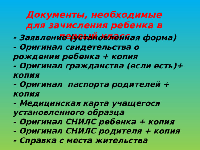 Документы, необходимые для зачисления ребенка в первый класс - Заявление (установленная форма) - Оригинал свидетельства о рождении ребенка + копия - Оригинал гражданства (если есть)+ копия - Оригинал паспорта родителей + копия - Медицинская карта учащегося установленного образца - Оригинал СНИЛС ребенка + копия - Оригинал СНИЛС родителя + копия - Справка с места жительства 