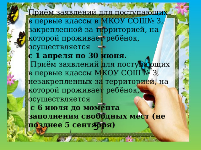 Приём заявлений для поступающих в первые классы в МКОУ СОШ№ 3, закрепленной за территорией, на которой проживает ребёнок, осуществляется с 1 апреля по 30 июня.  Приём заявлений для поступающих в первые классы МКОУ СОШ № 3, незакрепленных за территорией, на которой проживает ребёнок, осуществляется  с 6 июля до момента заполнения свободных мест (не позднее 5 сентября) 5 