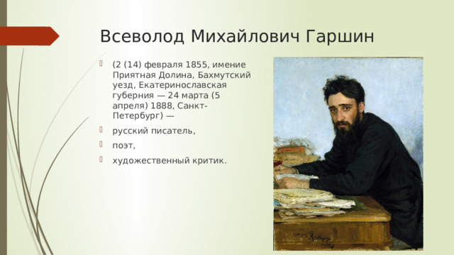 Всеволод Михайлович Гаршин (2 (14) февраля 1855, имение Приятная Долина, Бахмутский уезд, Екатеринославская губерния — 24 марта (5 апреля) 1888, Санкт-Петербург) — русский писатель, поэт, художественный критик. 