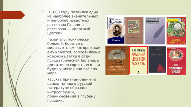 В 1883 году появился один из наиболее значительных и наиболее известных рассказов Гаршина рассказов — «Красный цветок». Герой его, психически больной, борется с мировым злом, которое, как ему кажется, воплотилось в красном цветке в саду психиатрической больницы: достаточно сорвать его — и будет уничтожено всё зло мира. Рассказ признан одним из самых тонких в русской литературе образцов интроспекции, проникновения в глубину психики. 