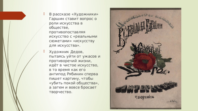 В рассказе «Художники» Гаршин ставит вопрос о роли искусства в обществе, противопоставляя искусство с «реальными сюжетами» «искусству для искусства». Художник Дедов, пытаясь уйти от ужасов и противоречий жизни, идёт в чистое искусство, в то время как его антипод Рябинин сперва пишет картину, чтобы «убить покой общества», а затем и вовсе бросает творчество. 