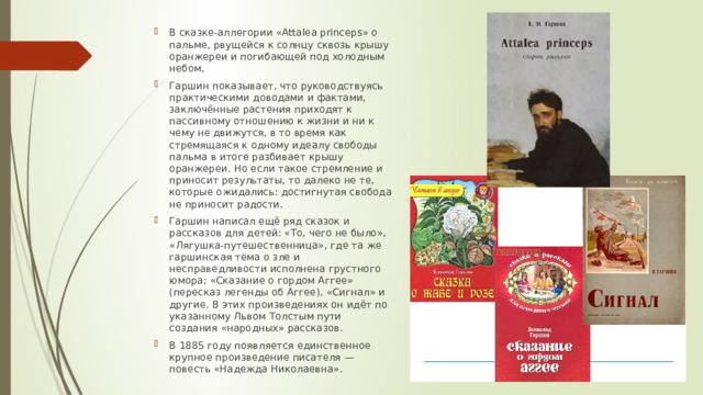 В сказке-аллегории «Attalea princeps» о пальме, рвущейся к солнцу сквозь крышу оранжереи и погибающей под холодным небом, Гаршин показывает, что руководствуясь практическими доводами и фактами, заключённые растения приходят к пассивному отношению к жизни и ни к чему не движутся, в то время как стремящаяся к одному идеалу свободы пальма в итоге разбивает крышу оранжереи. Но если такое стремление и приносит результаты, то далеко не те, которые ожидались: достигнутая свобода не приносит радости. Гаршин написал ещё ряд сказок и рассказов для детей: «То, чего не было», «Лягушка-путешественница», где та же гаршинская тема о зле и несправедливости исполненa грустного юмора; «Сказание о гордом Аггее» (пересказ легенды об Аггее), «Сигнал» и другие. В этих произведениях он идёт по указанному Львом Толстым пути создания «народных» рассказов. В 1885 году появляется единственное крупное произведение писателя — повесть «Надежда Николаевна». 