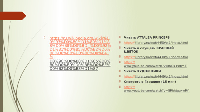 Читать ATTALEA PRINCEPS https :// ilibrary.ru/text/4450/p.1/index.html  Читать и слущать КРАСНЫЙ ЦВЕТОК https:// ilibrary.ru/text/4438/p.1/index.html  https:// www.youtube.com/watch?v=IoI0Y1sdJmE  Читать ХУДОЖНИКИ https:// ilibrary.ru/text/4449/p.1/index.html  Смотреть о Гаршине (15 мин) https:// www.youtube.com/watch?v=5RhhJggxwRY  https://ru.wikipedia.org/wiki/%D0%93%D0%B0%D1%80%D1%88%D0%B8%D0%BD,_%D0%92%D1%81%D0%B5%D0%B2%D0%BE%D0%BB%D0%BE%D0%B4_% D0%9C%D0%B8%D1%85%D0%B0%D0%B9%D0%BB%D0%BE%D0%B2%D0%B8%D1%87  