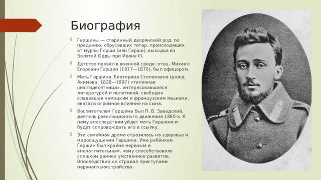 Биография Гаршины — старинный дворянский род, по преданию, обрусевших татар, происходящих от мурзы Горши (или Гарши), выходца из Золотой Орды при Иване III. Детство провёл в военной среде: отец, Михаил Егорович Гаршин (1817—1870), был офицером. Мать Гаршина, Екатерина Степановна (рожд. Акимова; 1828—1897) «типичная шестидесятница», интересовавшаяся литературой и политикой, свободно владевшая немецким и французским языками, оказала огромное влияние на сына. Воспитателем Гаршина был П. В. Завадский, деятель революционного движения 1860-х. К нему впоследствии уйдет мать Гаршина и будет сопровождать его в ссылку. Эта семейная драма отразилась на здоровье и мироощущении Гаршина. Уже ребёнком Гаршин был крайне нервным и впечатлительным, чему способствовало слишком раннее умственное развитие. Впоследствии он страдал приступами нервного расстройства. 