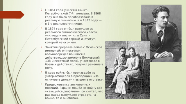 С 1864 года учился в Санкт-Петербургской 7-й гимназии. В 1868 году она была преобразована в реальную гимназию, а в 1872 году — в 1-е реальное училище. В 1874 году он был выпущен из реального гимназического класса училища и поступил в Санкт-Петербургский горный институт, который не окончил. Занятия прервала война с Османской империей: он поступил вольноопределяющимся в действующую армию (в Болховский 138-й пехотный полк), участвовал в боевых действиях, получил ранение в ногу. В ходе войны был произведён из унтер-офицеров в прапорщики «За отличие в делах» и вышел в отставку. Придерживаясь антивоенных позиций, Гаршин пошёл на войну как «кающийся дворянин»: он считал, что раз народ вынужден страдать на войне, то и он обязан. 