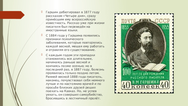 Гаршин дебютировал в 1877 году рассказом «Четыре дня», сразу принёсшим ему всероссийскую известность. Рассказ уже при жизни писателя был переведён на иностранные языки. С 1884 года у Гаршина появились признаки психического заболевания, которые повторялись каждой весной, мешая ему работать и отравляя его существование. С каждым годом эти припадки становились все длительнее, начинаясь раньше весной и кончаясь позже осенью; но в последний раз, в 1887 году, болезнь проявилась только поздно летом. Ранней весной 1888 года писатель, наконец, почувствовал себя немного лучше и по настоянию врачей и по просьбе близких друзей решил поехать на Кавказ. Но, не успев уехать, он совершил самоубийство, бросившись в лестничный пролёт. 