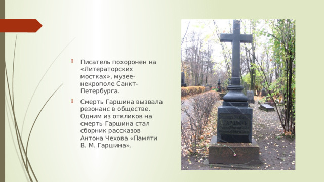 Писатель похоронен на «Литераторских мостках», музее-некрополе Санкт-Петербурга. Смерть Гаршина вызвала резонанс в обществе. Одним из откликов на смерть Гаршина стал сборник рассказов Антона Чехова «Памяти В. М. Гаршина». 