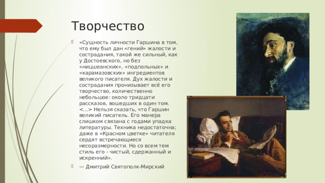 Творчество «Сущность личности Гаршина в том, что ему был дан «гений» жалости и сострадания, такой же сильный, как у Достоевского, но без «ницшеанских», «подпольных» и «карамазовских» ингредиентов великого писателя. Дух жалости и сострадания пронизывает всё его творчество, количественно небольшое: около тридцати рассказов, вошедших в один том.  Нельзя сказать, что Гаршин великий писатель. Его манера слишком связана с годами упадка литературы. Техника недостаточна; даже в «Красном цветке» читателя сердят встречающиеся несоразмерности. Но со всем тем стиль его - чистый, сдержанный и искренний». — Дмитрий Святополк-Мирский 