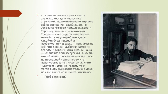 «...в его маленьких рассказах и сказках, иногда в несколько страничек, положительно исчерпано всё содержание нашей жизни, в условиях которой пришлось жить и Гаршину, и всем его читателям. Говоря — «всё содержание жизни нашей», я не употребляю здесь какой-нибудь пышной и необдуманной фразы, — нет, именно всё, что давала наиболее важного его уму и сердцу наша жизнь (наша — не значит только русская, а жизнь людей нашего времени вообще), всё до последней черты пережито, перечувствовано им самым жгучим чувством и именно потому-то и могло быть высказано только в двух, да еще таких маленьких, книжках». — Глеб Успенский 