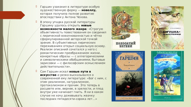 Гаршин узаконил в литературе особую художественную форму — новеллу,  которая получила полное развитие впоследствии у Антона Чехова. В эпоху упадка русской литературы Гаршину удалось открыть новые возможности малого жанра : «Строгую объективность повествования он соединил с лирической взволнованностью и чётко сформулированной авторской точкой зрения. В субъективных лирических переживаниях открыл социальную основу. Реализм описаний сочетался у него с романтическим преображением жизни, конкретные образы — с аллегорическими и символическими обобщениями, бытовые зарисовки — с философским осмыслением действительности». Сам Гаршин искал новые пути в искусстве и резко высказывался о современной ему литературе: «Бог с ним, с этим реализмом, натурализмом, протоколизмом и прочим. Это теперь в расцвете или, вернее, в зрелости, и плод внутри уже начинает гнить. Я ни в каком случае не хочу дожевывать жвачку последних пятидесяти-сорока лет…» 