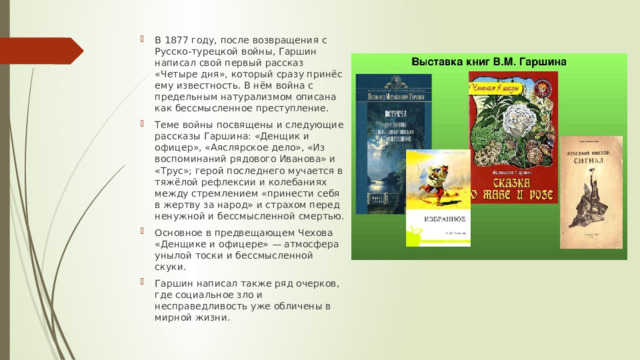В 1877 году, после возвращения с Русско-турецкой войны, Гаршин написал свой первый рассказ «Четыре дня», который сразу принёс ему известность. В нём война с предельным натурализмом описана как бессмысленное преступление. Теме войны посвящены и следующие рассказы Гаршина: «Денщик и офицер», «Аяслярское дело», «Из воспоминаний рядового Иванова» и «Трус»; герой последнего мучается в тяжёлой рефлексии и колебаниях между стремлением «принести себя в жертву за народ» и страхом перед ненужной и бессмысленной смертью. Основное в предвещающем Чехова «Денщике и офицере» — атмосфера унылой тоски и бессмысленной скуки. Гаршин написал также ряд очерков, где социальное зло и несправедливость уже обличены в мирной жизни. 