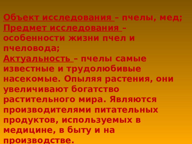 Объект исследования – пчелы, мед; Предмет исследования – особенности жизни пчел и пчеловода; Актуальность – пчелы самые известные и трудолюбивые насекомые. Опыляя растения, они увеличивают богатство растительного мира. Являются производителями питательных продуктов, используемых в медицине, в быту и на производстве. Гипотеза – исследования: действительно ли пчела – источник молодости и долголетия? 