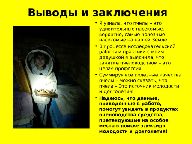 Выводы и заключения Я узнала, что пчелы – это удивительные насекомые, вероятно, самые полезные насекомые на нашей Земле. В процессе исследовательской работы и практики с моим дедушкой я выяснила, что занятие пчеловодством – это целая профессия Суммируя все полезные качества пчелы – можно сказать, что пчела – Это источник молодости и долголетия! Надеюсь, что данные, приведенные в работе, помогут увидеть в продуктах пчеловодства средства, претендующие на особое место в поиске элексира молодости и долголетия! 
