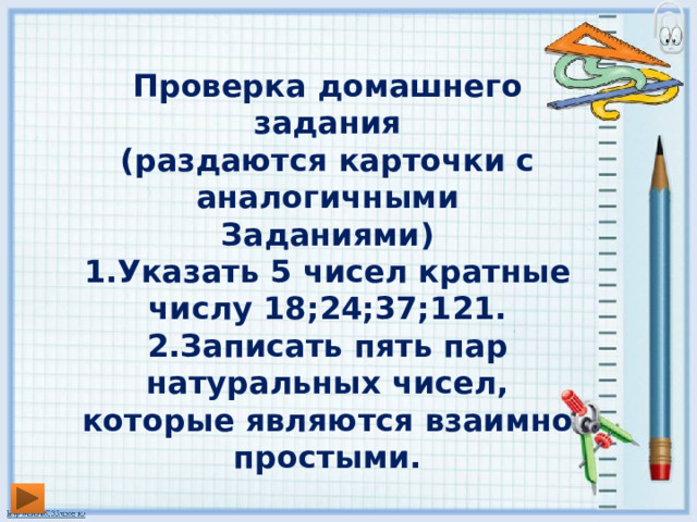 Проверка домашнего задания (раздаются карточки с аналогичными Заданиями) 1.Указать 5 чисел кратные числу 18;24;37;121. 2.Записать пять пар натуральных чисел, которые являются взаимно простыми.  