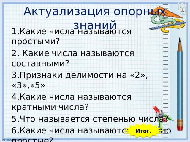 Актуализация опорных знаний 1.Какие числа называются простыми? 2. Какие числа называются составными? 3.Признаки делимости на «2», «3»,»5» 4.Какие числа называются кратными числа? 5.Что называется степенью числа? 6.Какие числа называются взаимно простые?  Итог. 