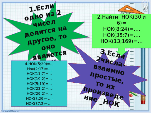 1.Если одно из 2 чисел делится на другое, то оно является НОК . 3.Если 2числа-взаимно простые, то их произведение _НОК 2.Найти НОК(30 и 6)= НОК(8;24)=…. НОК(35;7)=…. НОК(13;169)=… 4.НОК(5;29)=… Нок(2;17)=… НОК(11;7)=… НОК(19;2)=… НОК(5;19)=… НОК(23;2)=… НОК(29;2)=… НОК(3;29)=…. НОК(37;2)=…. 