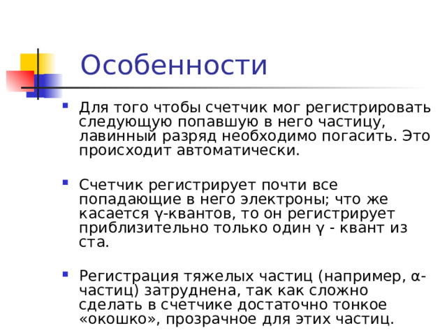 Особенности Для того чтобы счетчик мог регистрировать следующую попавшую в него частицу, лавинный разряд необходимо погасить. Это происходит автоматически. Счетчик регистрирует почти все попадающие в него электроны; что же касается γ-квантов, то он регистрирует приблизительно только один γ - квант из ста. Регистрация тяжелых частиц (например, α-частиц) затруднена, так как сложно сделать в счетчике достаточно тонкое «окошко», прозрачное для этих частиц. 