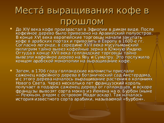 Места́ выращивания кофе в прошлом До XIV века кофе произрастал в Эфиопии в диком виде. После кофейное дерево было привезено на Аравийский полуостров. В конце XVI века европейские торговцы начали закупать кофе в арабских портах и привозить в Европу в 1600-е гг. Согласно легенде, в середине XVII века мусульманский пилигрим тайно вывез кофейные зерна в Южную Индию. Оттуда в конце XVII века голландские торговцы тайно вывезли кофейное дерево на Яву и Суматру. Это послужило концом арабской монополии на выращивание кофе.  Затем, в 1706 году голландские колонисты прислали саженец кофейного дерева в ботанический сад Амстердама, и с этого дерева началось выращивание растения в колониях Нового Света. Через несколько лет французский король получает в подарок саженец дерева от голландцев, и вскоре французы вывозят сорта мокко из Йемена на о. Бурбон (ныне — Реюньон, рядом с островом Мадагаскар). Так началась история известного сорта арабики, называемой «бурбон».  