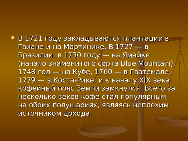 В 1721 году закладываются плантации в Гвиане и на Мартинике. В 1727 — в Бразилии, в 1730 году — на Ямайке (начало знаменитого сорта Blue Mountain), 1748 год — на Кубе, 1760 — в Гватемале, 1779 — в Коста-Рике, и к началу XIX века кофейный пояс Земли замкнулся. Всего за несколько веков кофе стал популярным на обоих полушариях, являясь неплохим источником дохода. 