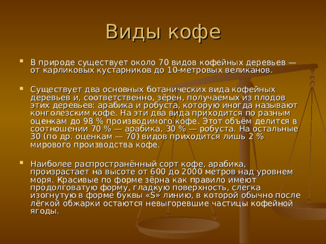 В природе существует около 70 видов кофейных деревьев — от карликовых кустарников до 10-метровых великанов.  Существует два основных ботанических вида кофейных деревьев и, соответственно, зёрен, получаемых из плодов этих деревьев: арабика и робуста, которую иногда называют конголезским кофе. На эти два вида приходится по разным оценкам до 98 % производимого кофе. Этот объём делится в соотношении 70 % — арабика, 30 % — робуста. На остальные 30 (по др. оценкам — 70) видов приходится лишь 2 % мирового производства кофе.  Наиболее распространённый сорт кофе, арабика, произрастает на высоте от 600 до 2000 метров над уровнем моря. Красивые по форме зёрна как правило имеют продолговатую форму, гладкую поверхность, слегка изогнутую в форме буквы «S» линию, в которой обычно после лёгкой обжарки остаются невыгоревшие частицы кофейной ягоды. 