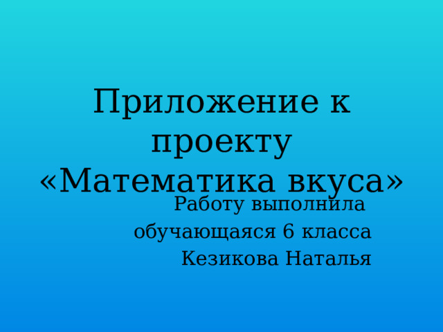 Приложение к проекту «Математика вкуса» Работу выполнила обучающаяся 6 класса Кезикова Наталья 