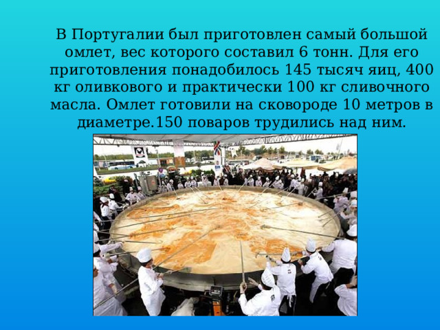 В Португалии был приготовлен самый большой омлет, вес которого составил 6 тонн. Для его приготовления понадобилось 145 тысяч яиц, 400 кг оливкового и практически 100 кг сливочного масла. Омлет готовили на сковороде 10 метров в диаметре.150 поваров трудились над ним.   