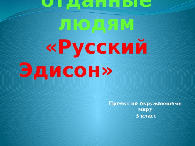 Богатства, отданные людям  «Русский Эдисон» Проект по окружающему миру  З класс 