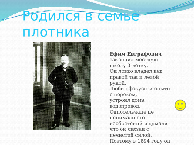 Родился в семье плотника Ефим Евграфович закончил местную школу 3-летку. Он ловко владел как правой так и левой рукой. Любил фокусы и опыты с порохом, устроил дома водопровод. Односельчане не понимали его изобретений и думали что он связан с нечистой силой. Поэтому в 1894 году он уехал из села в Симбирск. 