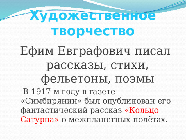 Художественное творчество Ефим Евграфович писал рассказы, стихи, фельетоны, поэмы  В 1917-м году в газете «Симбирянин» был опубликован его фантастический рассказ «Кольцо Сатурна» о межпланетных полётах.  